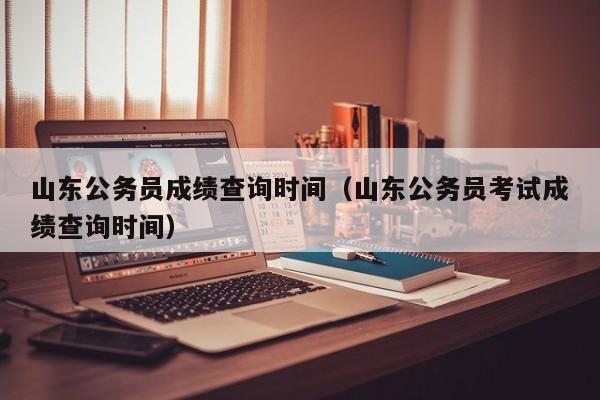 山东公务员成绩查询时间（山东公务员考试成绩查询时间）