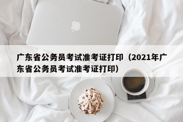 广东省公务员考试准考证打印（2021年广东省公务员考试准考证打印）