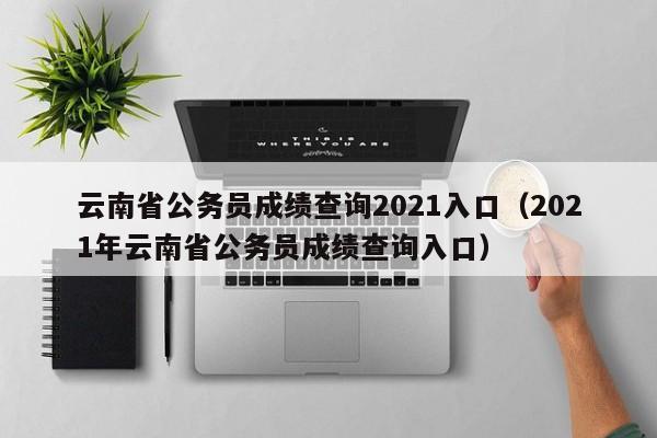 云南省公务员成绩查询2021入口（2021年云南省公务员成绩查询入口）