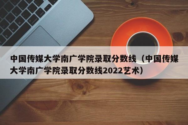 中国传媒大学南广学院录取分数线（中国传媒大学南广学院录取分数线2022艺术）