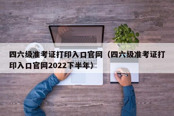 四六级准考证打印入口官网（四六级准考证打印入口官网2022下半年）