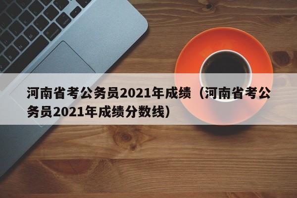 河南省考公务员2021年成绩（河南省考公务员2021年成绩分数线）