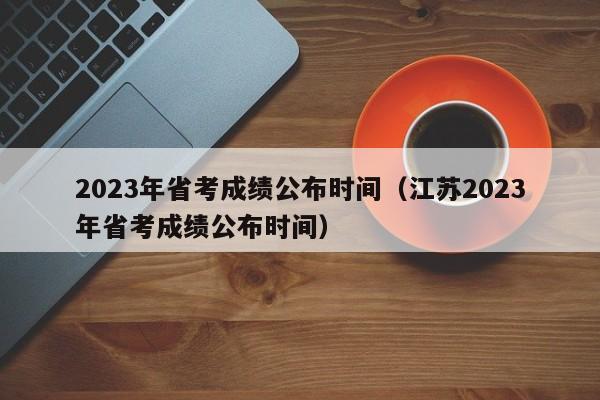 2023年省考成绩公布时间（江苏2023年省考成绩公布时间）