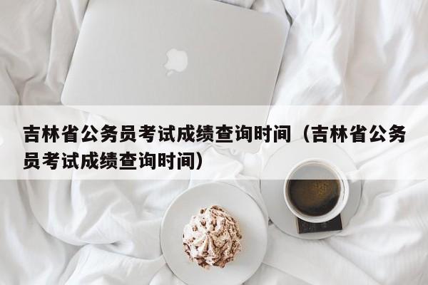 吉林省公务员考试成绩查询时间（吉林省公务员考试成绩查询时间）