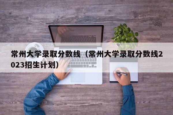 常州大学录取分数线（常州大学录取分数线2023招生计划）