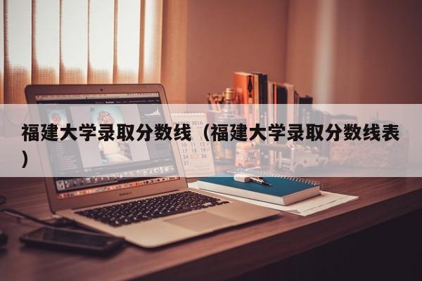 福建大学录取分数线（福建大学录取分数线表）