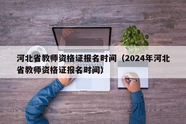 河北省教师资格证报名时间（2024年河北省教师资格证报名时间）