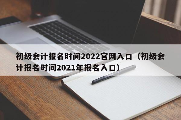 初级会计报名时间2022官网入口（初级会计报名时间2021年报名入口）