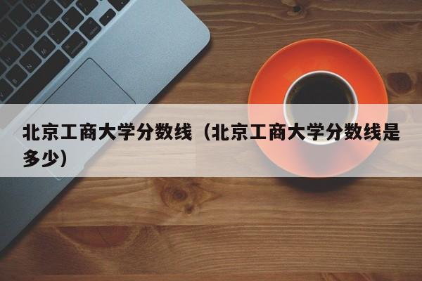 北京工商大学分数线（北京工商大学分数线是多少）