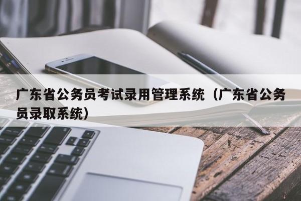 广东省公务员考试录用管理系统（广东省公务员录取系统）