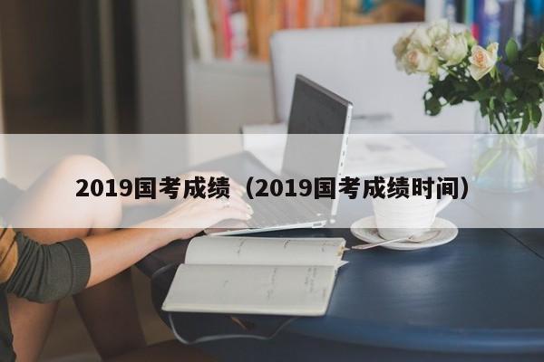 2019国考成绩（2019国考成绩时间）