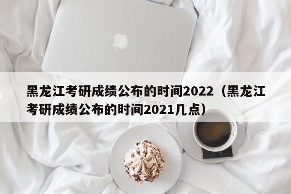 黑龙江考研成绩公布的时间2022（黑龙江考研成绩公布的时间2021几点）