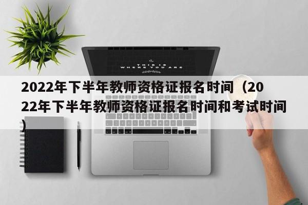 2022年下半年教师资格证报名时间（2022年下半年教师资格证报名时间和考试时间）