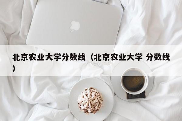 北京农业大学分数线（北京农业大学 分数线）