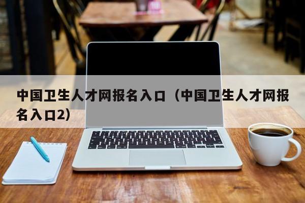 中国卫生人才网报名入口（中国卫生人才网报名入口2）