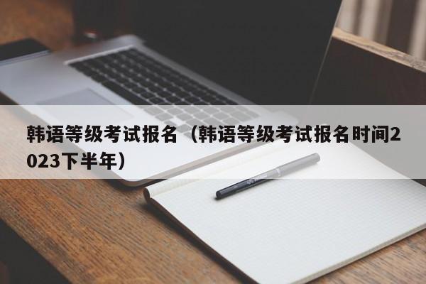 韩语等级考试报名（韩语等级考试报名时间2023下半年）