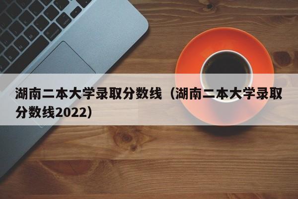 湖南二本大学录取分数线（湖南二本大学录取分数线2022）