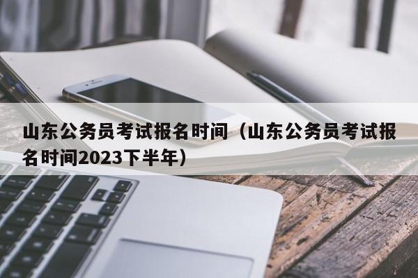 山东公务员考试报名时间（山东公务员考试报名时间2023下半年）