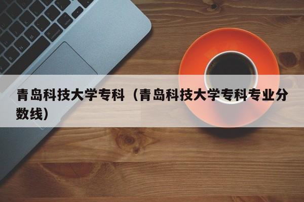 青岛科技大学专科（青岛科技大学专科专业分数线）