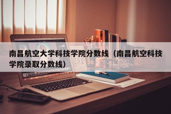 南昌航空大学科技学院分数线（南昌航空科技学院录取分数线）