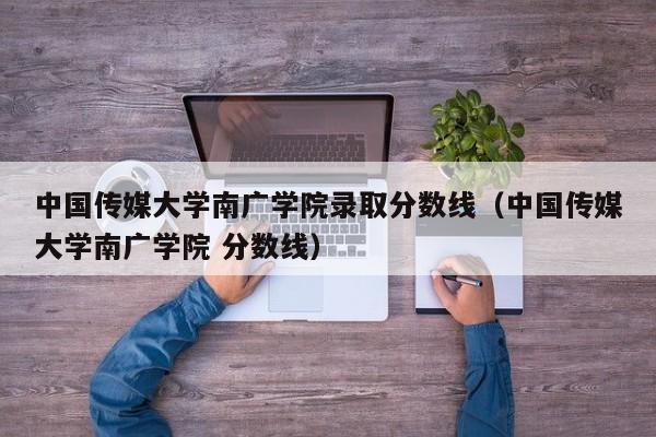 中国传媒大学南广学院录取分数线（中国传媒大学南广学院 分数线）