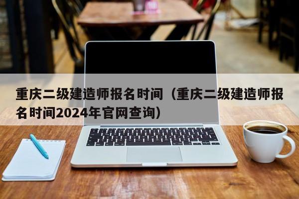 重庆二级建造师报名时间（重庆二级建造师报名时间2024年官网查询）