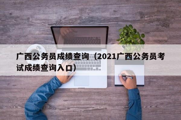 广西公务员成绩查询（2021广西公务员考试成绩查询入口）