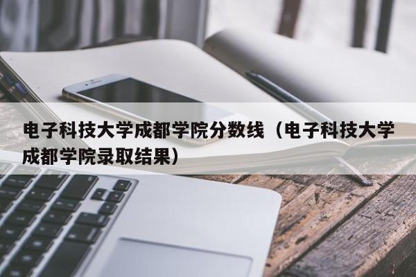 电子科技大学成都学院分数线（电子科技大学成都学院录取结果）