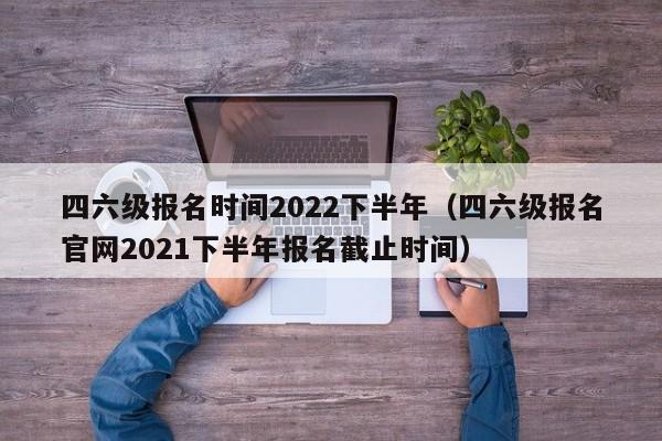 四六级报名时间2022下半年（四六级报名官网2021下半年报名截止时间）