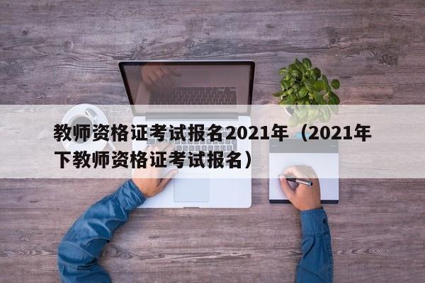 教师资格证考试报名2021年（2021年下教师资格证考试报名）