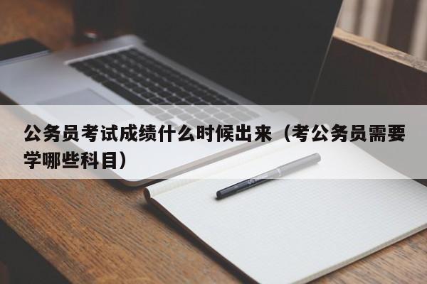 公务员考试成绩什么时候出来（考公务员需要学哪些科目）