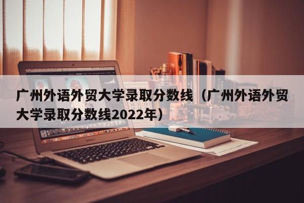 广州外语外贸大学录取分数线（广州外语外贸大学录取分数线2022年）