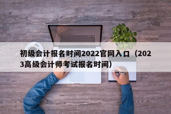 初级会计报名时间2022官网入口（2023高级会计师考试报名时间）