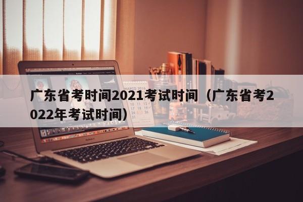 广东省考时间2021考试时间（广东省考2022年考试时间）