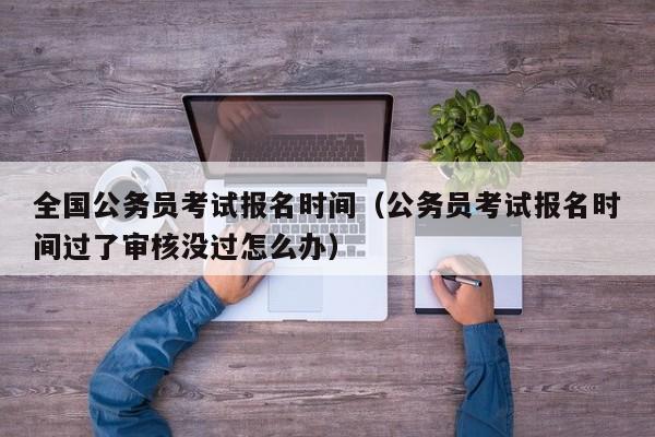 全国公务员考试报名时间（公务员考试报名时间过了审核没过怎么办）