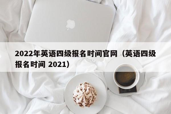 2022年英语四级报名时间官网（英语四级报名时间 2021）