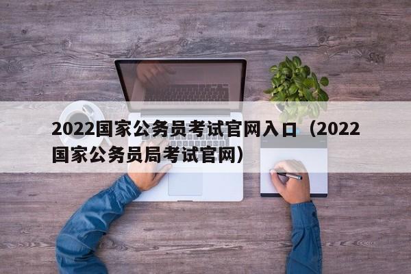 2022国家公务员考试官网入口（2022国家公务员局考试官网）