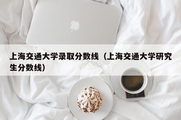 上海交通大学录取分数线（上海交通大学研究生分数线）