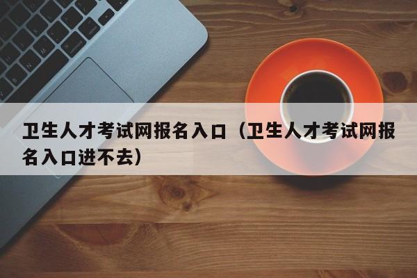 卫生人才考试网报名入口（卫生人才考试网报名入口进不去）