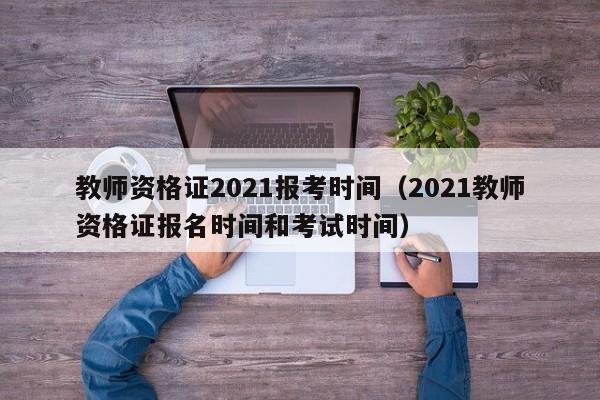 教师资格证2021报考时间（2021教师资格证报名时间和考试时间）