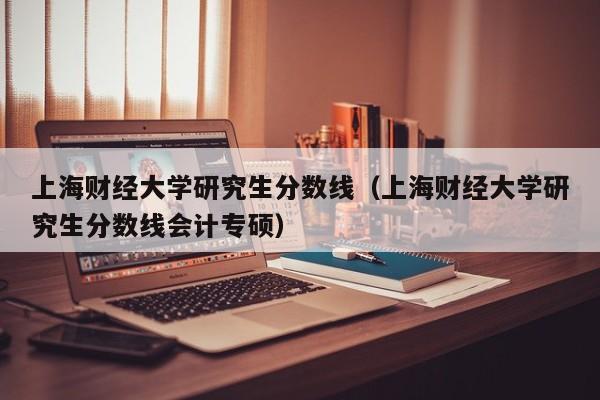 上海财经大学研究生分数线（上海财经大学研究生分数线会计专硕）