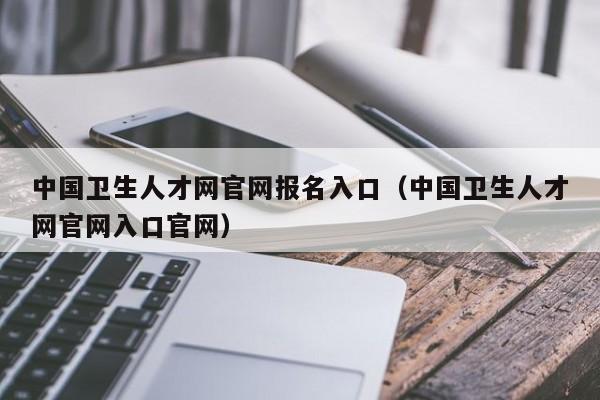 中国卫生人才网官网报名入口（中国卫生人才网官网入口官网）