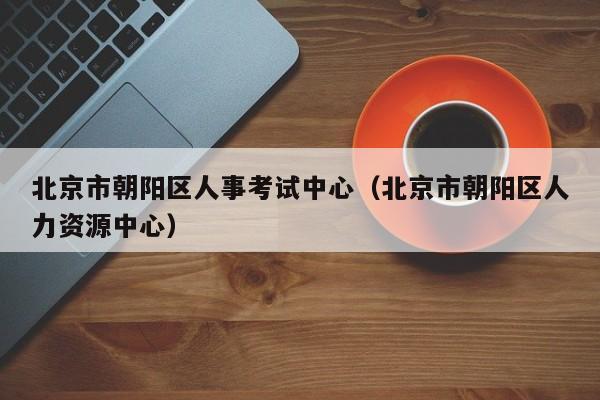 北京市朝阳区人事考试中心（北京市朝阳区人力资源中心）