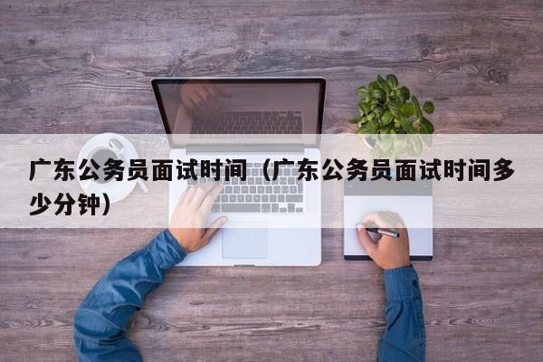 广东公务员面试时间（广东公务员面试时间多少分钟）