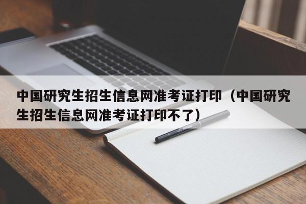 中国研究生招生信息网准考证打印（中国研究生招生信息网准考证打印不了）