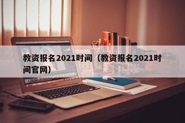 教资报名2021时间（教资报名2021时间官网）