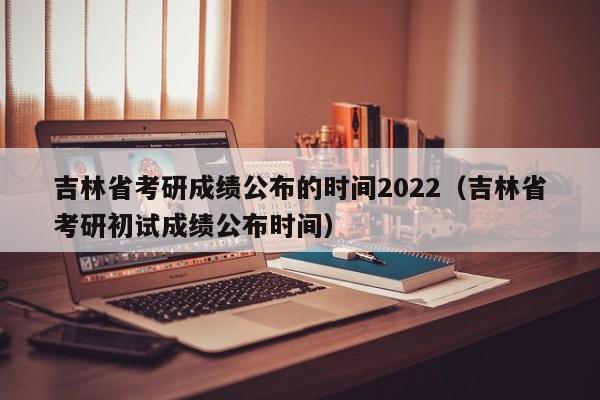 吉林省考研成绩公布的时间2022（吉林省考研初试成绩公布时间）