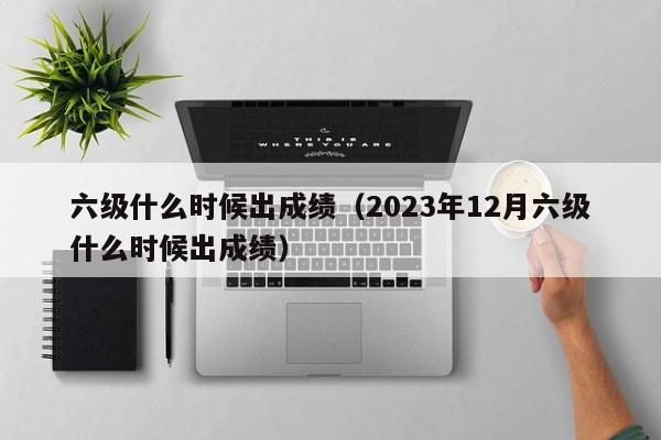 六级什么时候出成绩（2023年12月六级什么时候出成绩）