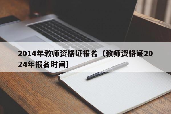 2014年教师资格证报名（教师资格证2024年报名时间）