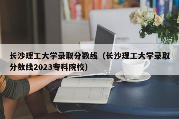 长沙理工大学录取分数线（长沙理工大学录取分数线2023专科院校）